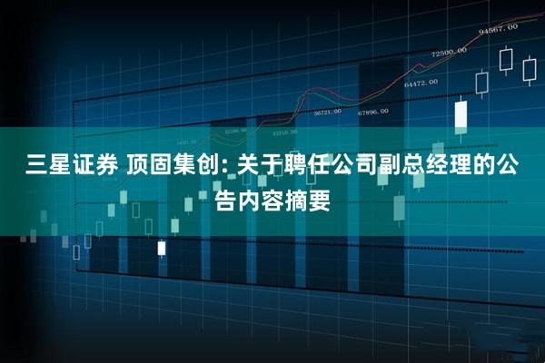 三星证券 顶固集创: 关于聘任公司副总经理的公告内容摘要