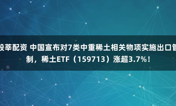 股莘配资 中国宣布对7类中重稀土相关物项实施出口管制，稀土ETF（159713）涨超3.7%！