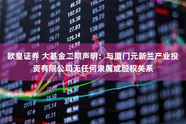 欧皇证券 大基金二期声明：与厦门元新兰产业投资有限公司无任何隶属或股权关系