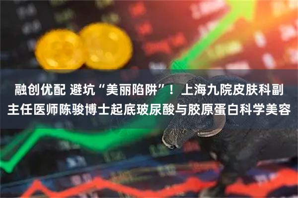 融创优配 避坑“美丽陷阱”！上海九院皮肤科副主任医师陈骏博士起底玻尿酸与胶原蛋白科学美容