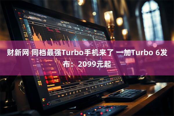 财新网 同档最强Turbo手机来了 一加Turbo 6发布:2099元起