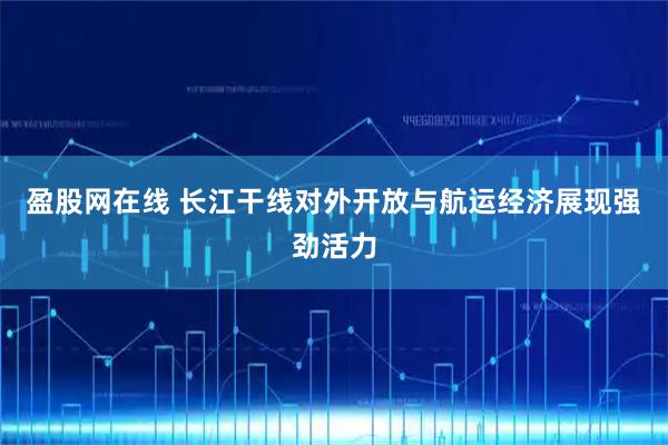 盈股网在线 长江干线对外开放与航运经济展现强劲活力