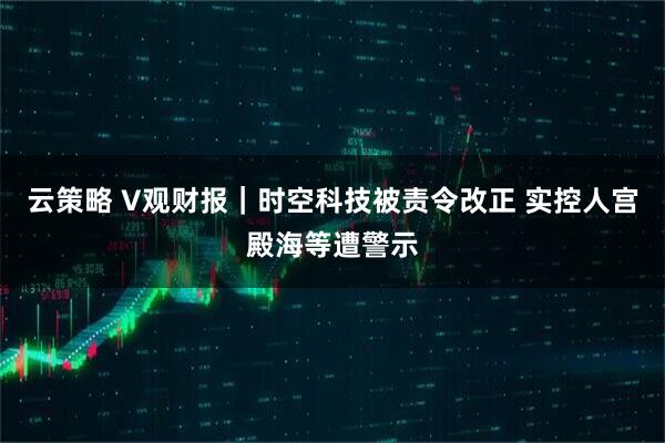云策略 V观财报｜时空科技被责令改正 实控人宫殿海等遭警示