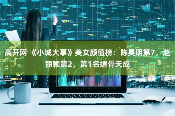 高开网 《小城大事》美女颜值榜：陈昊明第7，赵丽颖第2，第1名媚骨天成