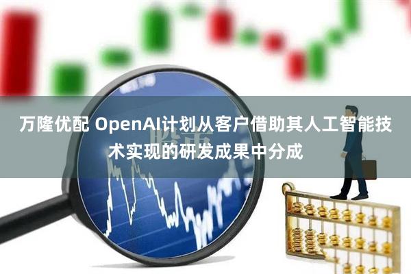 万隆优配 OpenAI计划从客户借助其人工智能技术实现的研发成果中分成