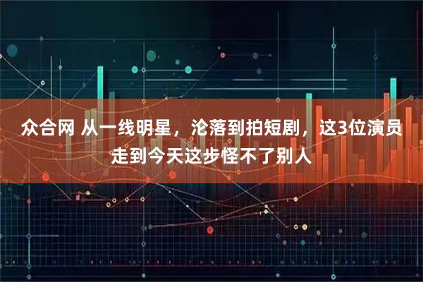 众合网 从一线明星，沦落到拍短剧，这3位演员走到今天这步怪不了别人