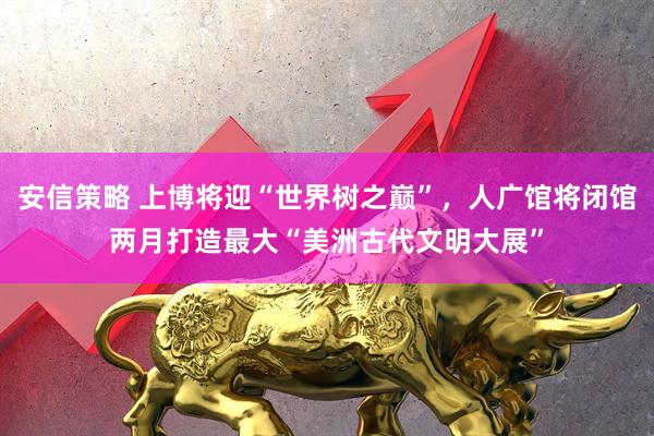 安信策略 上博将迎“世界树之巅”，人广馆将闭馆两月打造最大“美洲古代文明大展”