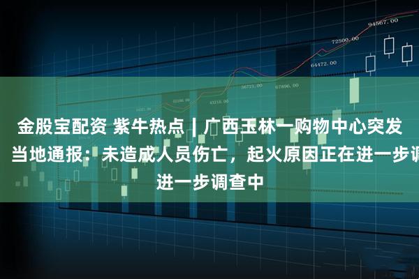 金股宝配资 紫牛热点∣广西玉林一购物中心突发火灾!当地通报:未造成人员伤亡,起火原因正在进一步调查中