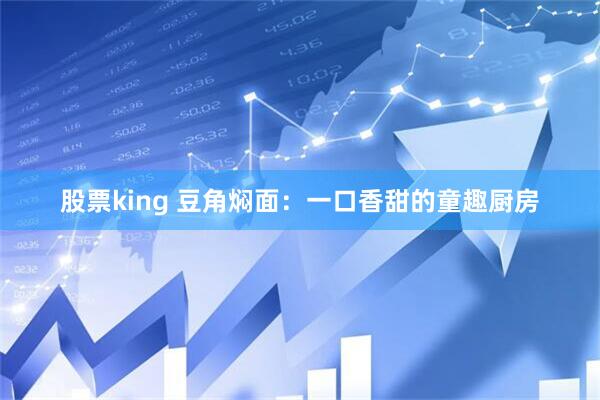 股票king 豆角焖面:一口香甜的童趣厨房