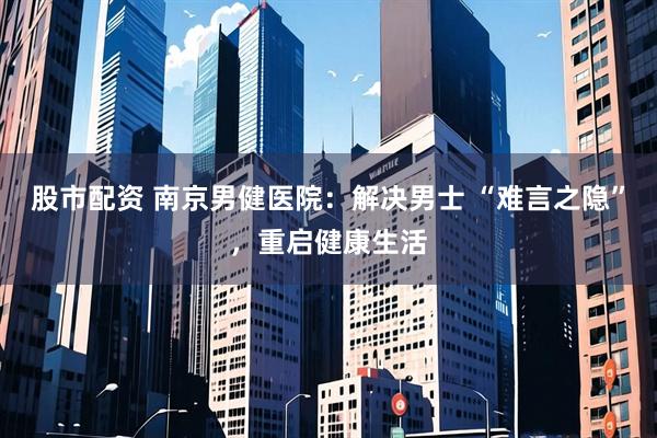 股市配资 南京男健医院：解决男士 “难言之隐”，重启健康生活