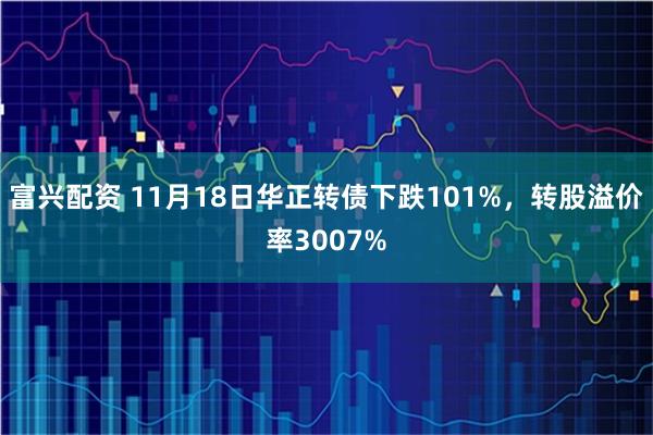 富兴配资 11月18日华正转债下跌101%,转股溢价率3007%