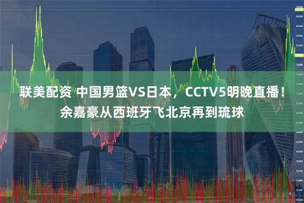 联美配资 中国男篮VS日本,CCTV5明晚直播!余嘉豪从西班牙飞北京再到琉球