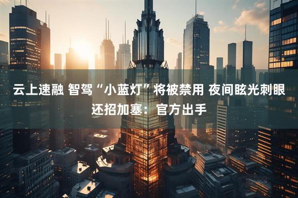 云上速融 智驾“小蓝灯”将被禁用 夜间眩光刺眼还招加塞：官方出手