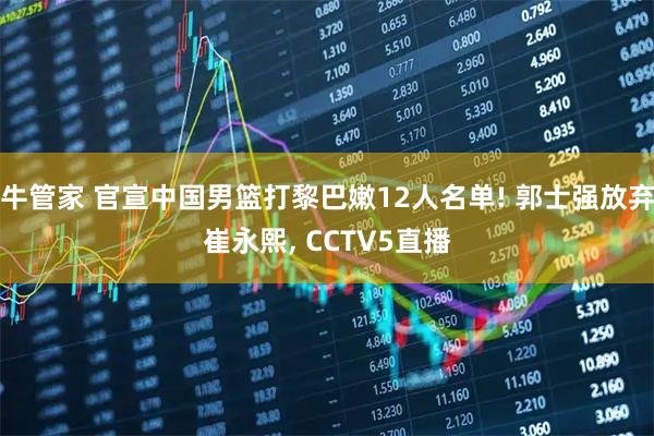 牛管家 官宣中国男篮打黎巴嫩12人名单! 郭士强放弃崔永熙, CCTV5直播
